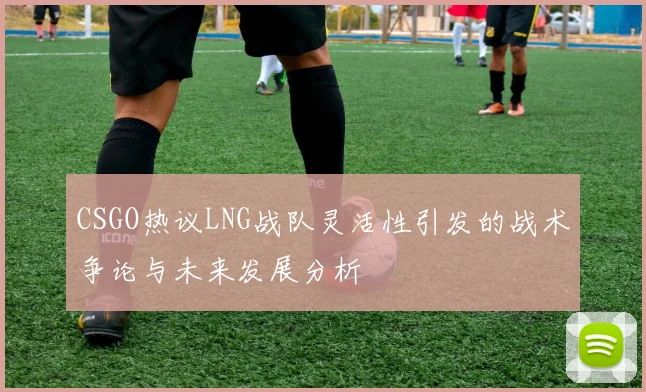 CSGO热议LNG战队灵活性引发的战术争论与未来发展分析