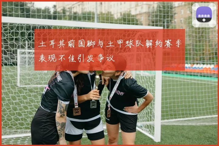 土耳其前国脚与土甲球队解约赛季表现不佳引发争议