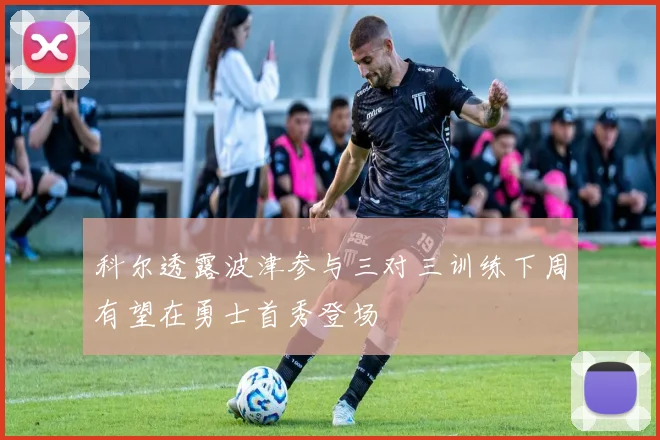 科尔透露波津参与三对三训练下周有望在勇士首秀登场