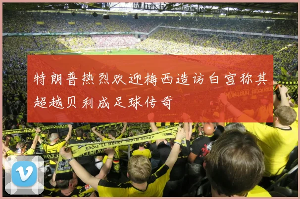 特朗普热烈欢迎梅西造访白宫称其超越贝利成足球传奇