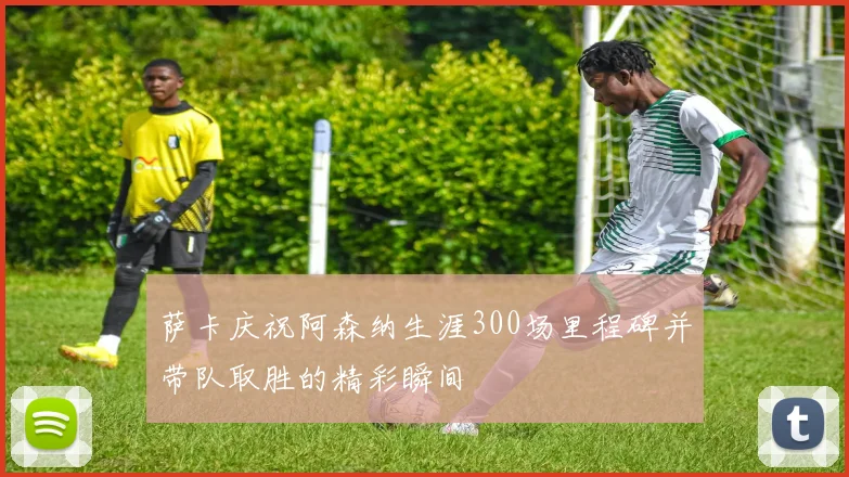 萨卡庆祝阿森纳生涯300场里程碑并带队取胜的精彩瞬间