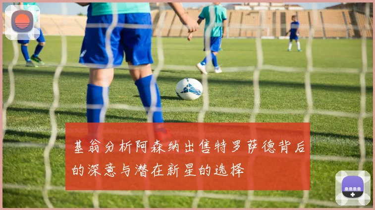基翁分析阿森纳出售特罗萨德背后的深意与潜在新星的选择
