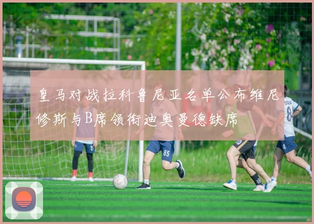 皇马对战拉科鲁尼亚名单公布维尼修斯与B席领衔迪奥曼德缺席