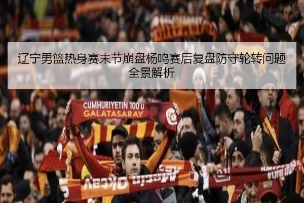 辽宁男篮热身赛末节崩盘杨鸣赛后复盘防守轮转问题全景解析